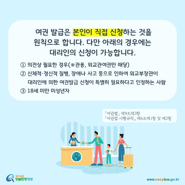 여권 발급은 본인이 직접 신청하는 것을 원칙으로 합니다. 다만 아래의 경우에는 대리인의 신청이 가능합니다.
① 의전상 필요한 경우(※관용, 외교관여권만 해당)
② 신체적·정신적 질병, 장애나 사고 등으로 인하여 외교부장관이 
     대리인에 의한 여권발급 신청이 특별히 필요하다고 인정하는 사람 
③ 18세 미만 미성년자
